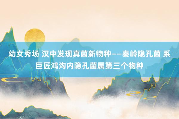 幼女秀场 汉中发现真菌新物种——秦岭隐孔菌 系巨匠鸿沟内隐孔菌属第三个物种