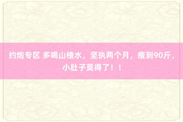 约炮专区 多喝山楂水，坚执两个月，瘦到90斤，小肚子莫得了！！