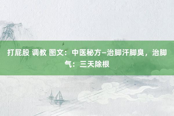 打屁股 调教 图文：中医秘方—治脚汗脚臭，治脚气：三天除根