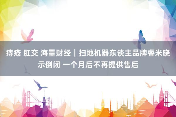 痔疮 肛交 海量财经｜扫地机器东谈主品牌睿米晓示倒闭 一个月后不再提供售后