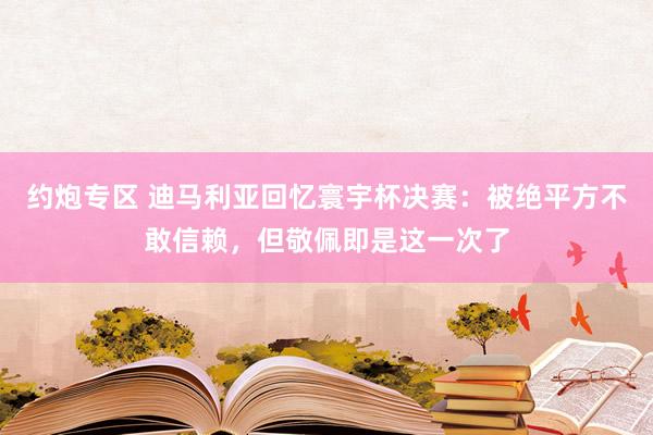 约炮专区 迪马利亚回忆寰宇杯决赛：被绝平方不敢信赖，但敬佩即是这一次了