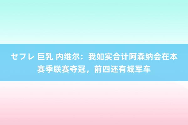 セフレ 巨乳 内维尔：我如实合计阿森纳会在本赛季联赛夺冠，前四还有城军车