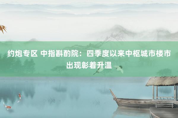 约炮专区 中指斟酌院：四季度以来中枢城市楼市出现彰着升温