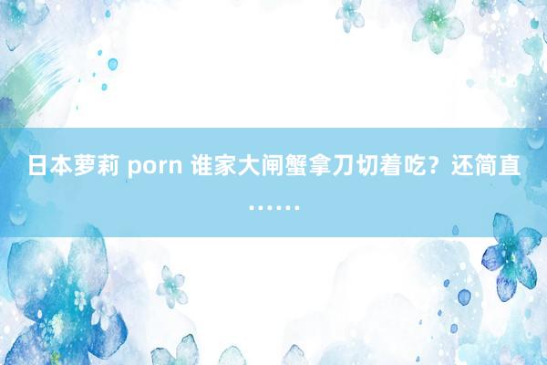 日本萝莉 porn 谁家大闸蟹拿刀切着吃？还简直……