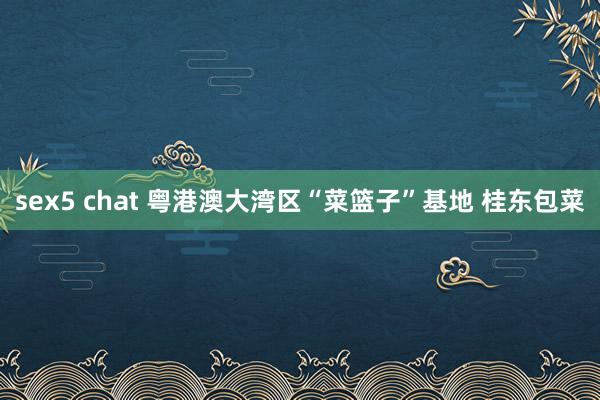 sex5 chat 粤港澳大湾区“菜篮子”基地 桂东包菜