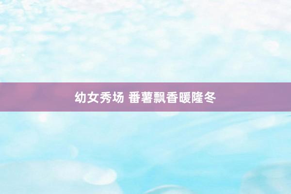 幼女秀场 番薯飘香暖隆冬