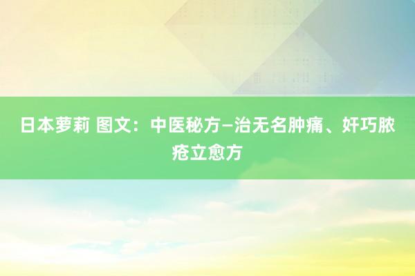 日本萝莉 图文：中医秘方—治无名肿痛、奸巧脓疮立愈方