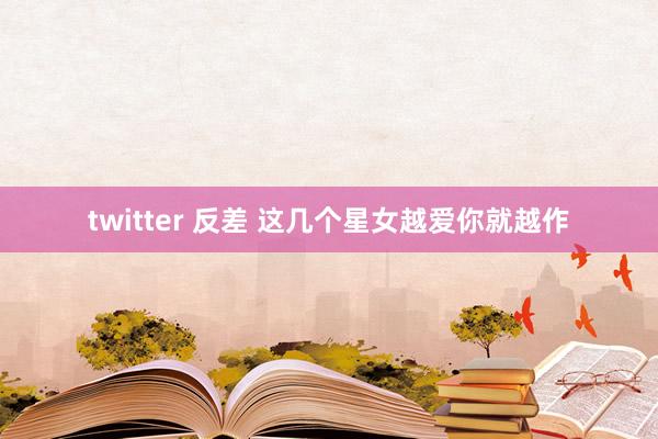 twitter 反差 这几个星女越爱你就越作