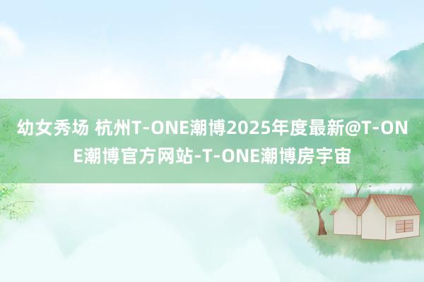 幼女秀场 杭州T-ONE潮博2025年度最新@T-ONE潮博官方网站-T-ONE潮博房宇宙