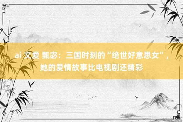 ai 文爱 甄宓：三国时刻的“绝世好意思女”，她的爱情故事比电视剧还精彩