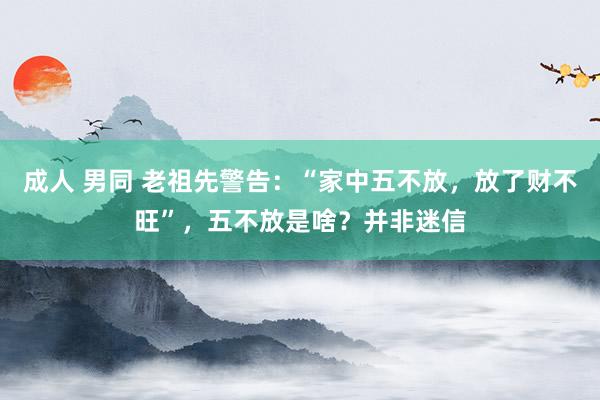 成人 男同 老祖先警告：“家中五不放，放了财不旺”，五不放是啥？并非迷信