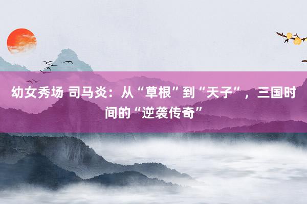 幼女秀场 司马炎：从“草根”到“天子”，三国时间的“逆袭传奇”