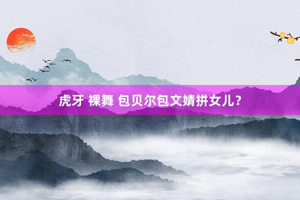 虎牙 裸舞 包贝尔包文婧拼女儿？