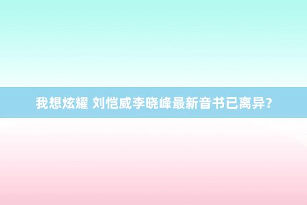我想炫耀 刘恺威李晓峰最新音书已离异？