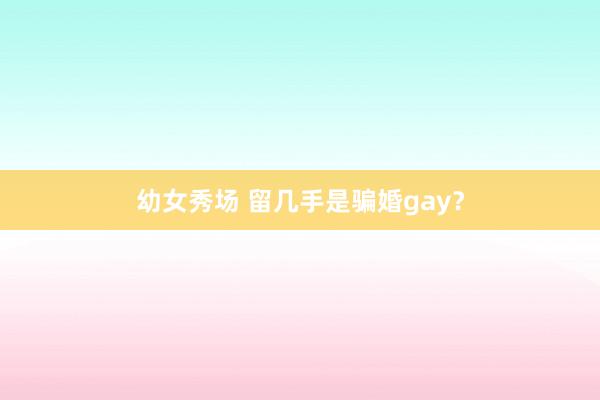 幼女秀场 留几手是骗婚gay？