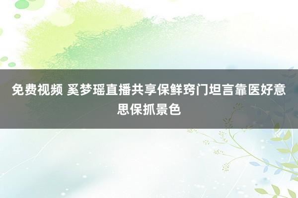 免费视频 奚梦瑶直播共享保鲜窍门坦言靠医好意思保抓景色