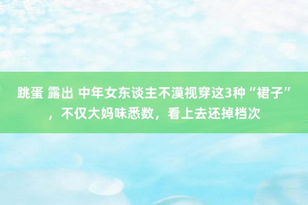 跳蛋 露出 中年女东谈主不漠视穿这3种“裙子”，不仅大妈味悉数，看上去还掉档次