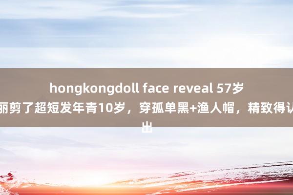 hongkongdoll face reveal 57岁蒋雯丽剪了超短发年青10岁，穿孤单黑+渔人帽，精致得认不出