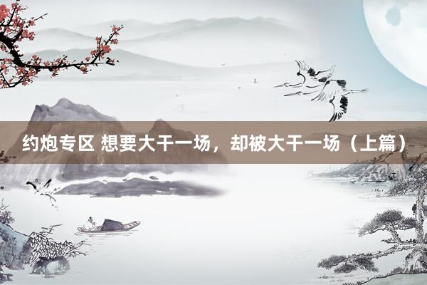 约炮专区 想要大干一场，却被大干一场（上篇）