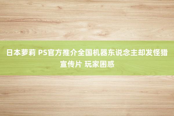 日本萝莉 PS官方推介全国机器东说念主却发怪猎宣传片 玩家困惑