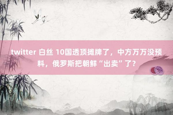 twitter 白丝 10国透顶摊牌了，中方万万没预料，俄罗斯把朝鲜“出卖”了？