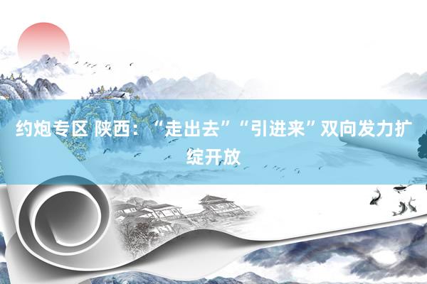 约炮专区 陕西：“走出去”“引进来”双向发力扩绽开放