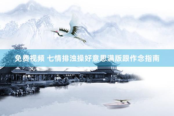 免费视频 七情排浊操好意思满版跟作念指南