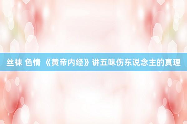 丝袜 色情 《黄帝内经》讲五味伤东说念主的真理