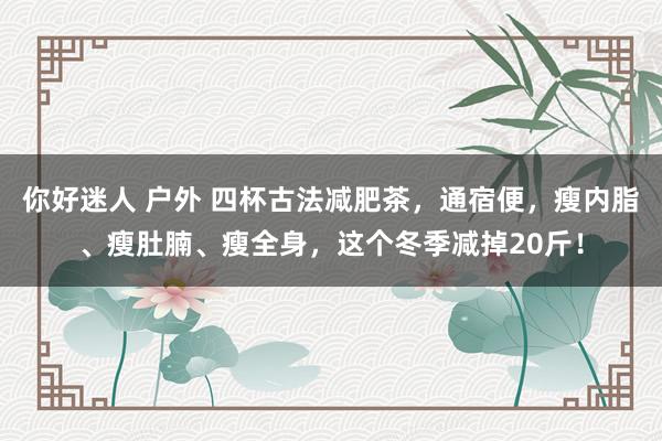 你好迷人 户外 四杯古法减肥茶，通宿便，瘦内脂、瘦肚腩、瘦全身，这个冬季减掉20斤！