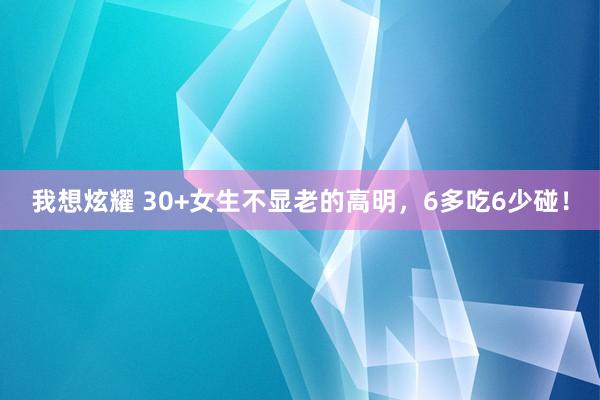 我想炫耀 30+女生不显老的高明，6多吃6少碰！