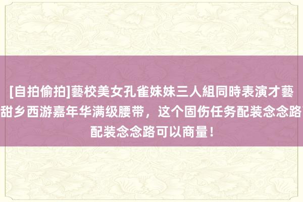 [自拍偷拍]藝校美女孔雀妹妹三人組同時表演才藝 如若有黑甜乡西游嘉年华满级腰带，这个固伤任务配装念念路可以商量！