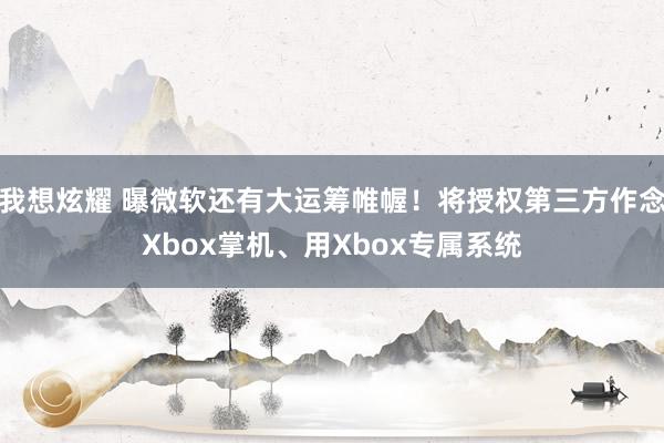 我想炫耀 曝微软还有大运筹帷幄！将授权第三方作念Xbox掌机、用Xbox专属系统