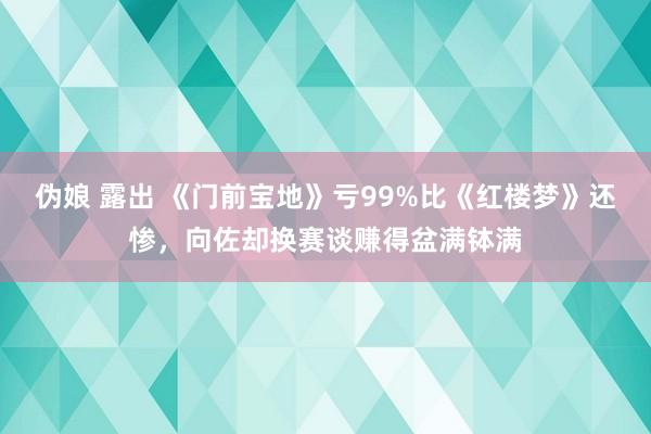 伪娘 露出 《门前宝地》亏99%比《红楼梦》还惨，向佐却换赛谈赚得盆满钵满
