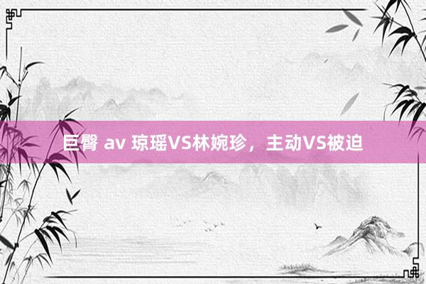巨臀 av 琼瑶VS林婉珍，主动VS被迫