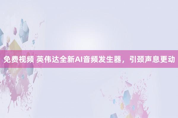 免费视频 英伟达全新AI音频发生器，引颈声息更动