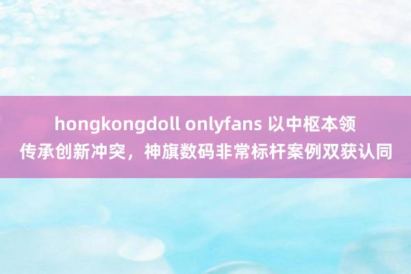 hongkongdoll onlyfans 以中枢本领传承创新冲突，神旗数码非常标杆案例双获认同