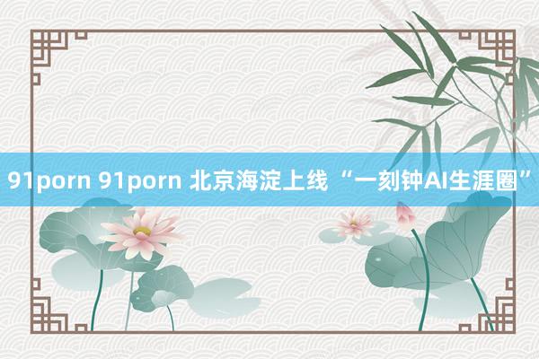 91porn 91porn 北京海淀上线 “一刻钟AI生涯圈”