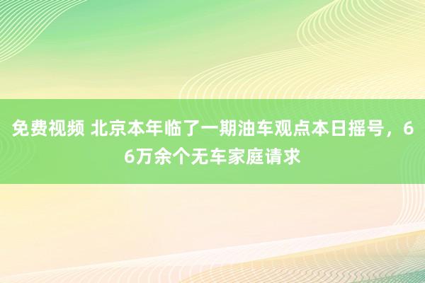 免费视频 北京本年临了一期油车观点本日摇号，66万余个无车家庭请求