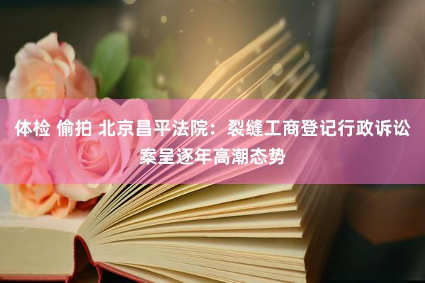 体检 偷拍 北京昌平法院：裂缝工商登记行政诉讼案呈逐年高潮态势