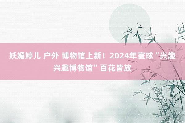 妖媚婷儿 户外 博物馆上新！2024年寰球“兴趣兴趣博物馆”百花皆放