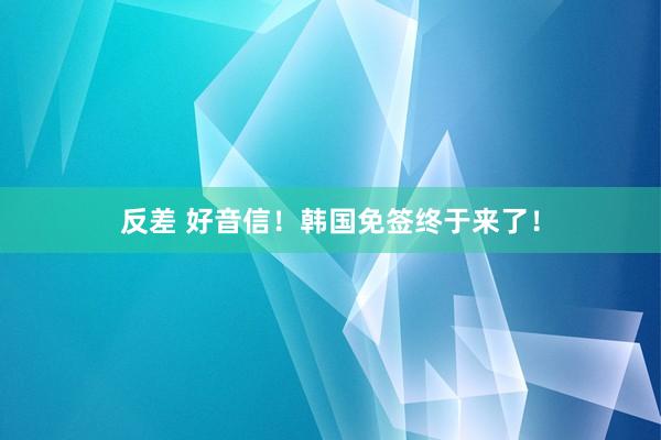 反差 好音信！韩国免签终于来了！