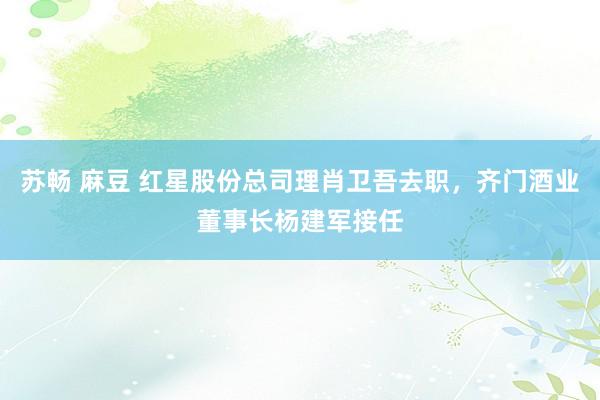 苏畅 麻豆 红星股份总司理肖卫吾去职，齐门酒业董事长杨建军接任