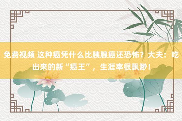 免费视频 这种癌凭什么比胰腺癌还恐怖？大夫：吃出来的新“癌王”，生涯率很飘渺！