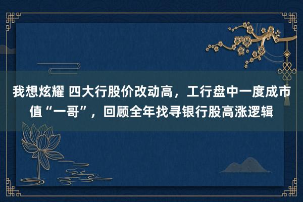 我想炫耀 四大行股价改动高，工行盘中一度成市值“一哥”，回顾全年找寻银行股高涨逻辑
