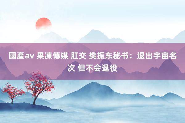 國產av 果凍傳媒 肛交 樊振东秘书：退出宇宙名次 但不会退役