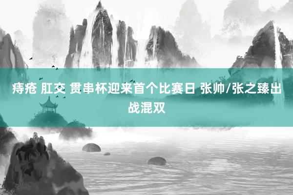 痔疮 肛交 贯串杯迎来首个比赛日 张帅/张之臻出战混双