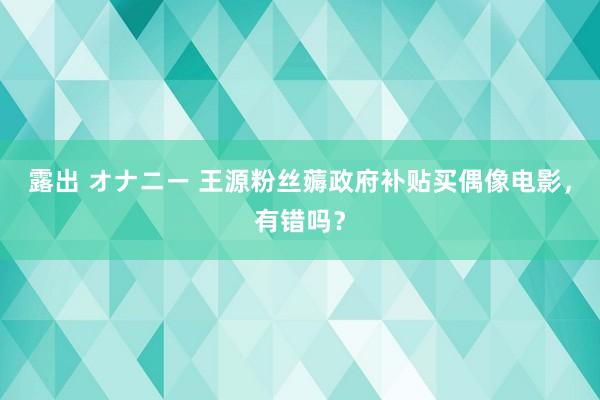 露出 オナニー 王源粉丝薅政府补贴买偶像电影，有错吗？