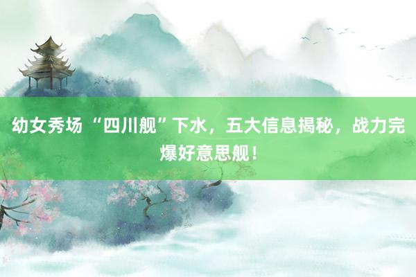 幼女秀场 “四川舰”下水，五大信息揭秘，战力完爆好意思舰！