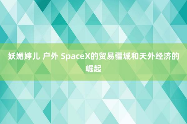 妖媚婷儿 户外 SpaceX的贸易疆城和天外经济的崛起