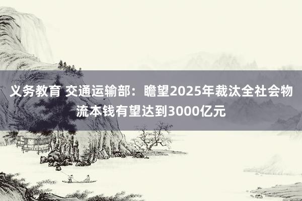 义务教育 交通运输部：瞻望2025年裁汰全社会物流本钱有望达到3000亿元